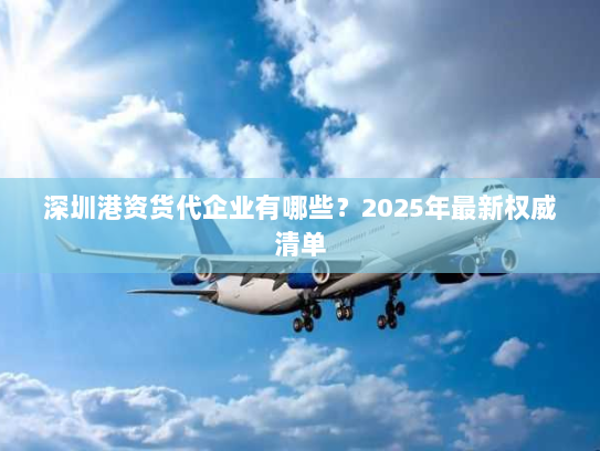 深圳港资货代企业有哪些?2025年最新权威清单 深圳港资货代企业有哪些?2025年最新权威清单