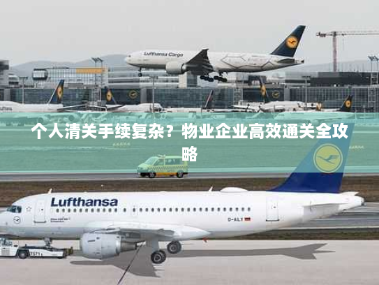 个人清关手续复杂？物业企业高效通关全攻略