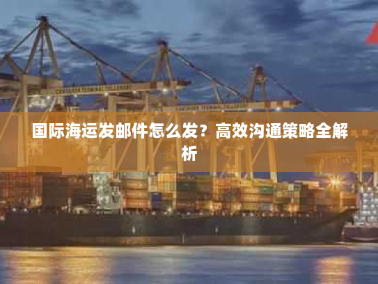 国际海运发邮件怎么发？高效沟通策略全解析