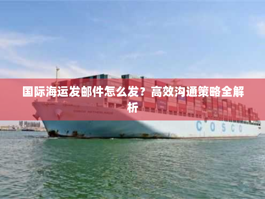 国际海运发邮件怎么发?高效沟通策略全解析 国际海运发邮件怎么发?高效沟通策略全解析