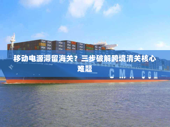 移动电源滞留海关?三步破解跨境清关核心难题 移动电源滞留海关?三步破解跨境清关核心难题