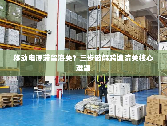 移动电源滞留海关？三步破解跨境清关核心难题