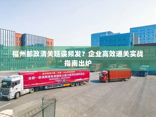 福州邮政清关延误频发？企业高效通关实战指南出炉