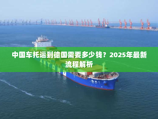中国车托运到德国需要多少钱?2025年最新流程解析 中国车托运到德国需要多少钱?2025年最新流程解析