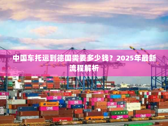 中国车托运到德国需要多少钱?2025年最新流程解析 中国车托运到德国需要多少钱?2025年最新流程解析