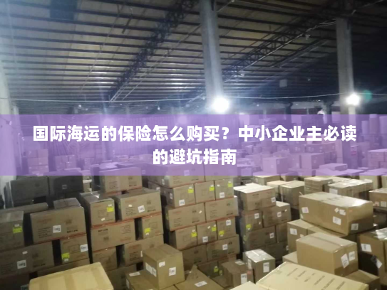 国际海运的保险怎么购买?中小企业主必读的避坑指南 国际海运的保险怎么购买?中小企业主必读的避坑指南