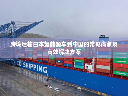 跨境运输日本氢能源车到中国的常见痛点及高效解决方案