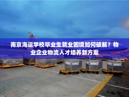 南京海运学校毕业生就业困境如何破解?物业企业物流人才培养新方案 南京海运学校毕业生就业困境如何破解?物业企业物流人才培养新方案