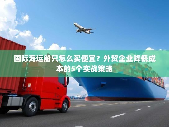 国际海运船只怎么买便宜?外贸企业降低成本的5个实战策略 国际海运船只怎么买便宜?外贸企业降低成本的5个实战策略