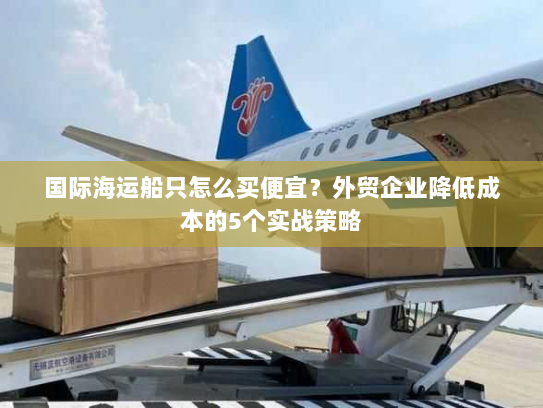 国际海运船只怎么买便宜?外贸企业降低成本的5个实战策略 国际海运船只怎么买便宜?外贸企业降低成本的5个实战策略
