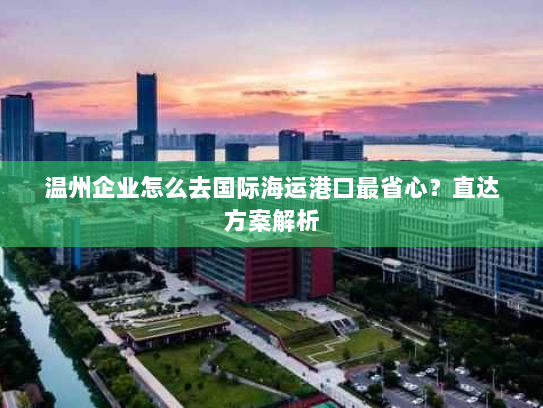 温州企业怎么去国际海运港口最省心?直达方案解析 温州企业怎么去国际海运港口最省心?直达方案解析