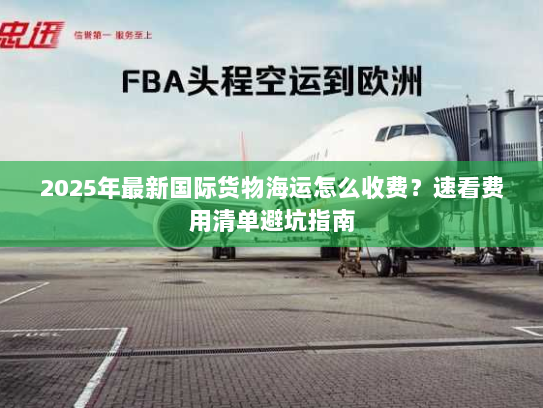 2025年最新国际货物海运怎么收费？速看费用清单避坑指南