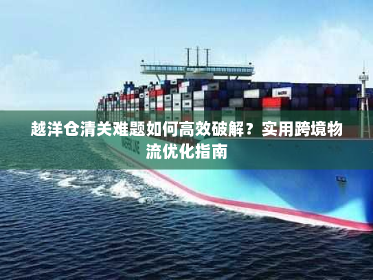 越洋仓清关难题如何高效破解?实用跨境物流优化指南 越洋仓清关难题如何高效破解?实用跨境物流优化指南