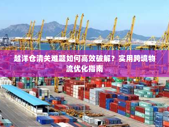 越洋仓清关难题如何高效破解?实用跨境物流优化指南 越洋仓清关难题如何高效破解?实用跨境物流优化指南