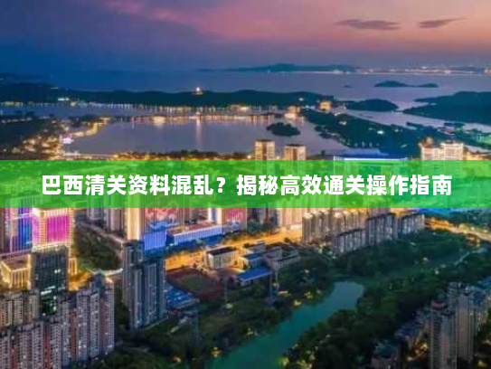 巴西清关资料混乱?揭秘高效通关操作指南 巴西清关资料混乱?揭秘高效通关操作指南