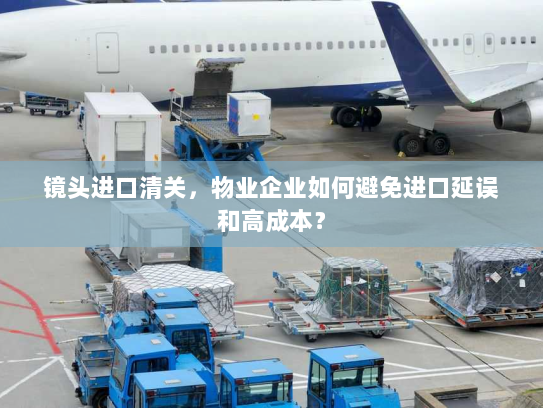 镜头进口清关,物业企业如何避免进口延误和高成本? 镜头进口清关,物业企业如何避免进口延误和高成本?