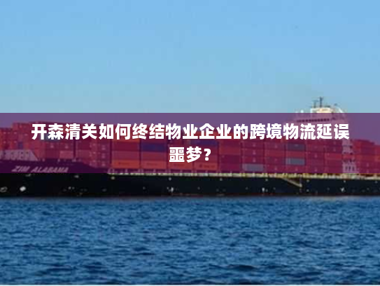 开森清关如何终结物业企业的跨境物流延误噩梦？