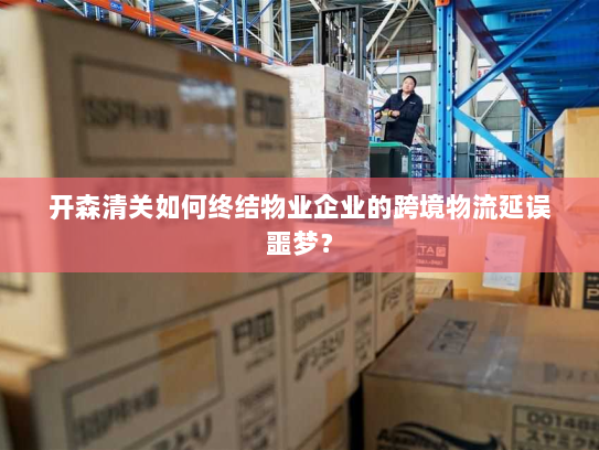开森清关如何终结物业企业的跨境物流延误噩梦? 开森清关如何终结物业企业的跨境物流延误噩梦?