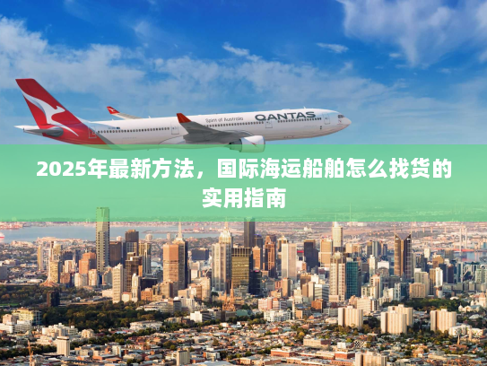 2025年最新方法，国际海运船舶怎么找货的实用指南