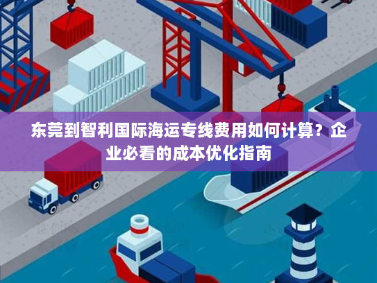 东莞到智利国际海运专线费用如何计算?企业必看的成本优化指南 东莞到智利国际海运专线费用如何计算?企业必看的成本优化指南
