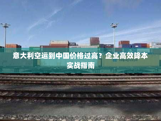 意大利空运到中国价格过高?企业高效降本实战指南 意大利空运到中国价格过高?企业高效降本实战指南