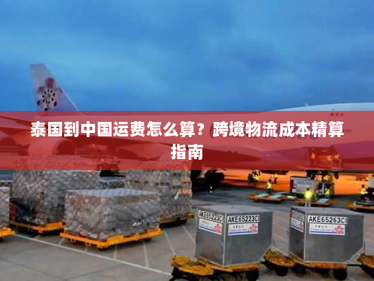 泰国到中国运费怎么算？跨境物流成本精算指南