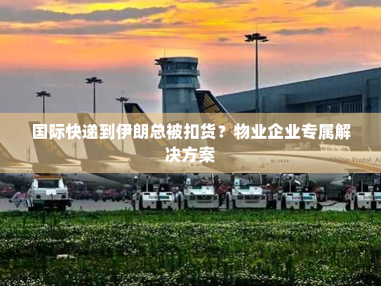 国际快递到伊朗总被扣货?物业企业专属解决方案 国际快递到伊朗总被扣货?物业企业专属解决方案