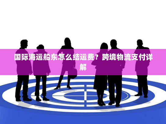 国际海运船东怎么结运费?跨境物流支付详解 国际海运船东怎么结运费?跨境物流支付详解
