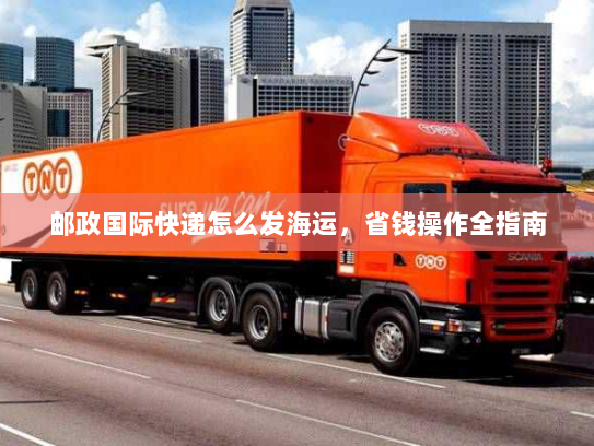 邮政国际快递怎么发海运,省钱操作全指南 邮政国际快递怎么发海运,省钱操作全指南