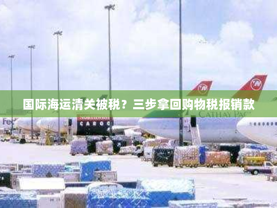 国际海运清关被税?三步拿回购物税报销款 国际海运清关被税?三步拿回购物税报销款