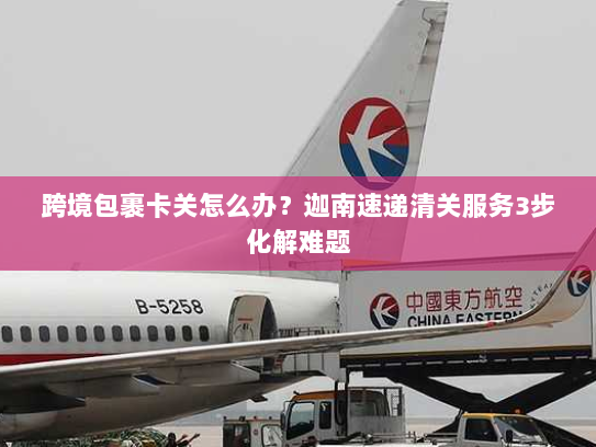 跨境包裹卡关怎么办?迦南速递清关服务3步化解难题 跨境包裹卡关怎么办?迦南速递清关服务3步化解难题