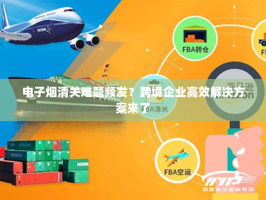 电子烟清关难题频发?跨境企业高效解决方案来了 电子烟清关难题频发?跨境企业高效解决方案来了