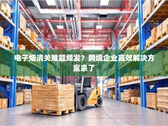 电子烟清关难题频发?跨境企业高效解决方案来了 电子烟清关难题频发?跨境企业高效解决方案来了