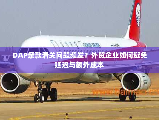 DAP条款清关问题频发？外贸企业如何避免延迟与额外成本