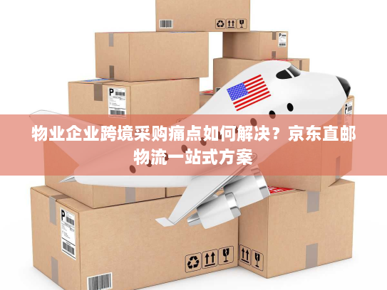 物业企业跨境采购痛点如何解决?京东直邮物流一站式方案 物业企业跨境采购痛点如何解决?京东直邮物流一站式方案