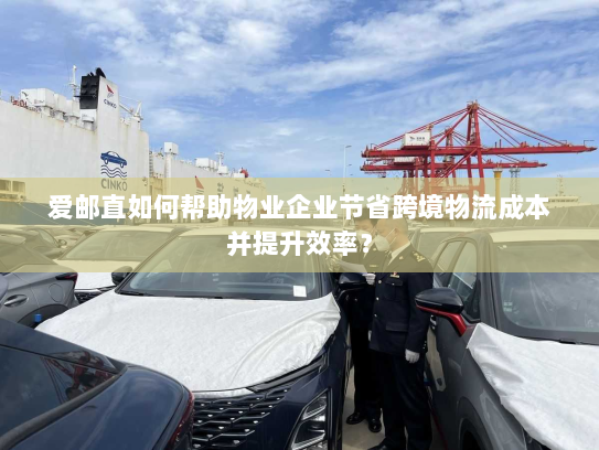 爱邮直如何帮助物业企业节省跨境物流成本并提升效率? 爱邮直如何帮助物业企业节省跨境物流成本并提升效率?