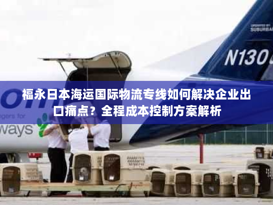 福永日本海运国际物流专线如何解决企业出口痛点?全程成本控制方案解析 福永日本海运国际物流专线如何解决企业出口痛点?全程成本控制方案解析