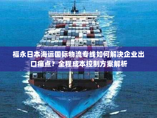 福永日本海运国际物流专线如何解决企业出口痛点?全程成本控制方案解析 福永日本海运国际物流专线如何解决企业出口痛点?全程成本控制方案解析