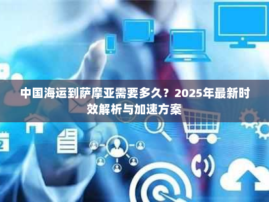 中国海运到萨摩亚需要多久？2025年最新时效解析与加速方案