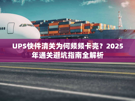 UPS快件清关为何频频卡壳?2025年通关避坑指南全解析 UPS快件清关为何频频卡壳?2025年通关避坑指南全解析