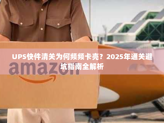 UPS快件清关为何频频卡壳?2025年通关避坑指南全解析 UPS快件清关为何频频卡壳?2025年通关避坑指南全解析