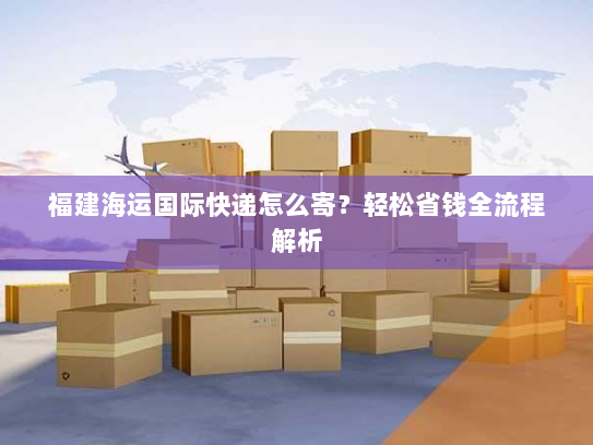 福建海运国际快递怎么寄?轻松省钱全流程解析 福建海运国际快递怎么寄?轻松省钱全流程解析