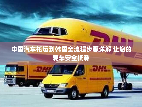 中国汽车托运到韩国全流程步骤详解 让您的爱车安全抵韩