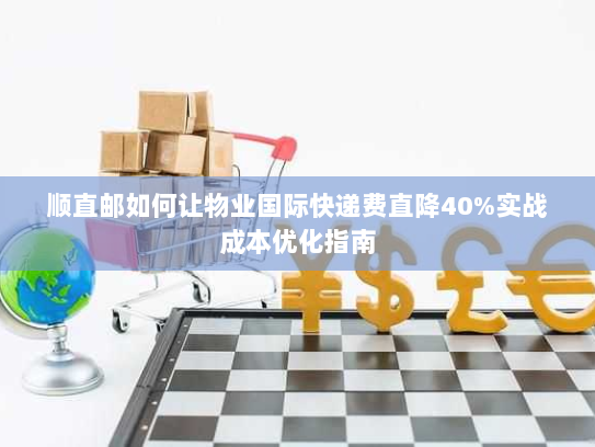 顺直邮如何让物业国际快递费直降40%实战成本优化指南 顺直邮如何让物业国际快递费直降40%实战成本优化指南