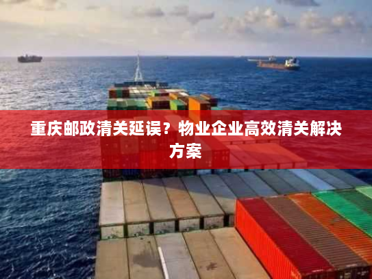 重庆邮政清关延误？物业企业高效清关解决方案