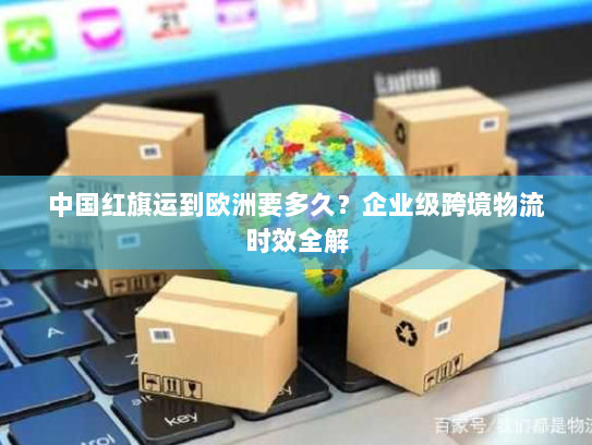 中国红旗运到欧洲要多久？企业级跨境物流时效全解