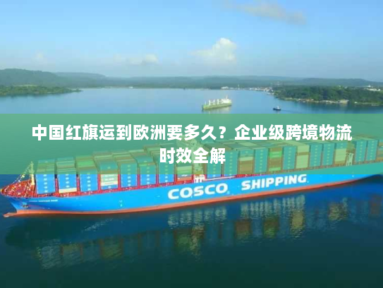中国红旗运到欧洲要多久?企业级跨境物流时效全解 中国红旗运到欧洲要多久?企业级跨境物流时效全解
