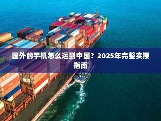 国外的手机怎么运到中国?2025年完整实操指南 国外的手机怎么运到中国?2025年完整实操指南