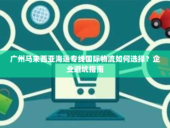 广州马来西亚海运专线国际物流如何选择？企业避坑指南