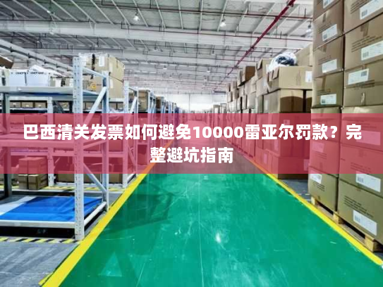 巴西清关发票如何避免10000雷亚尔罚款？完整避坑指南